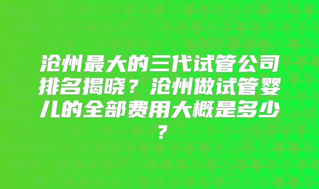 沧州最大的三代试管公司排名揭晓？沧州做试管婴儿的全部费用大概是多少？
