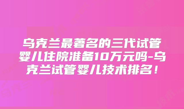 乌克兰最著名的三代试管婴儿住院准备10万元吗-乌克兰试管婴儿技术排名！