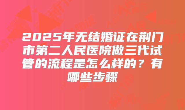 2025年无结婚证在荆门市第二人民医院做三代试管的流程是怎么样的？有哪些步骤