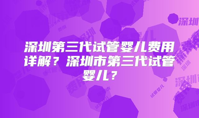 深圳第三代试管婴儿费用详解？深圳市第三代试管婴儿？