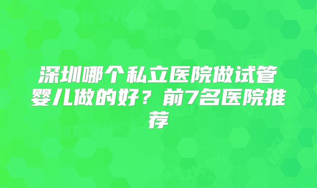 深圳哪个私立医院做试管婴儿做的好？前7名医院推荐