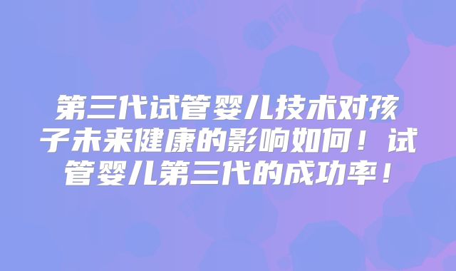 第三代试管婴儿技术对孩子未来健康的影响如何!试管婴儿第三代的成功率!