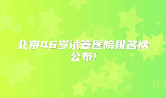 北京46岁试管医院排名榜公布!