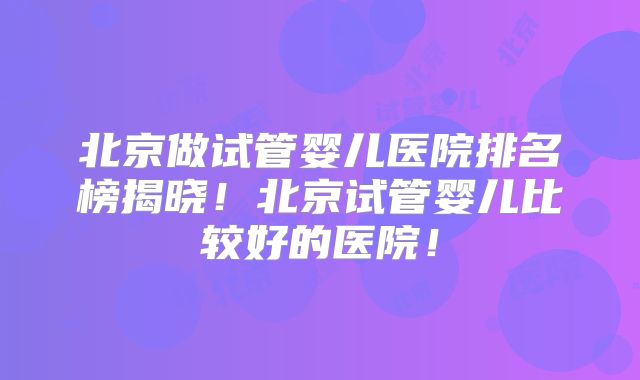 北京做试管婴儿医院排名榜揭晓!北京试管婴儿比较好的医院!