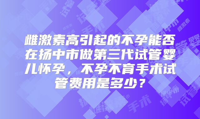 雌激素高引起的不孕能否在扬中市做第三代试管婴儿怀孕,不孕不育手术试管费用是多少?