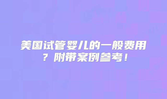 美国试管婴儿的一般费用？附带案例参考！