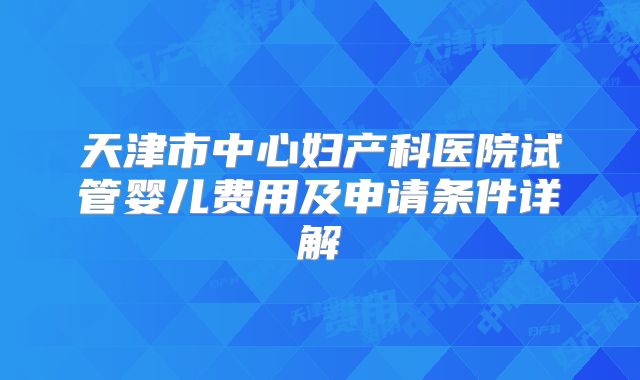 天津市中心妇产科医院试管婴儿费用及申请条件详解