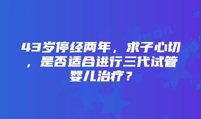 43岁停经两年，求子心切，是否适合进行三代试管婴儿治疗？