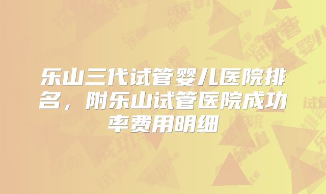 乐山三代试管婴儿医院排名,附乐山试管医院成功率费用明细