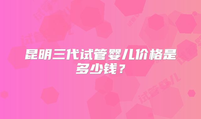 昆明三代试管婴儿价格是多少钱?