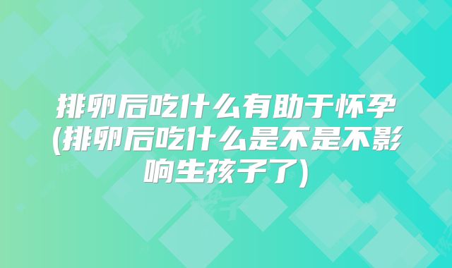排卵后吃什么有助于怀孕(排卵后吃什么是不是不影响生孩子了)