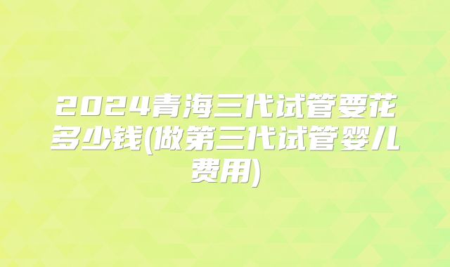 2024青海三代试管要花多少钱(做第三代试管婴儿费用)