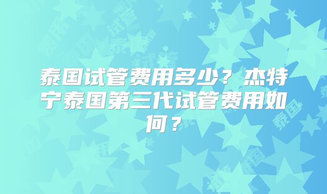 泰国试管费用多少？杰特宁泰国第三代试管费用如何？