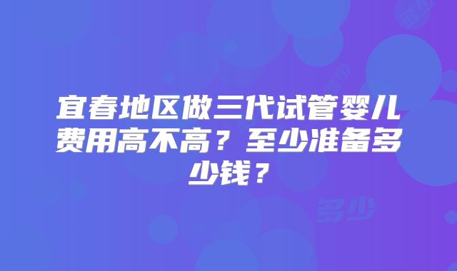 宜春地区做三代试管婴儿费用高不高?至少准备多少钱?