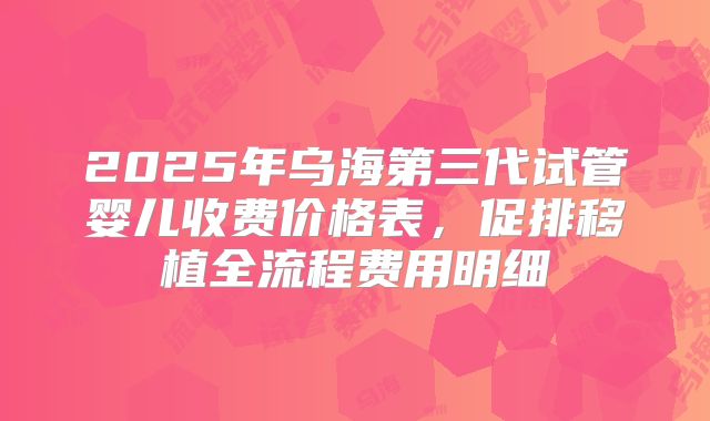 2025年乌海第三代试管婴儿收费价格表，促排移植全流程费用明细
