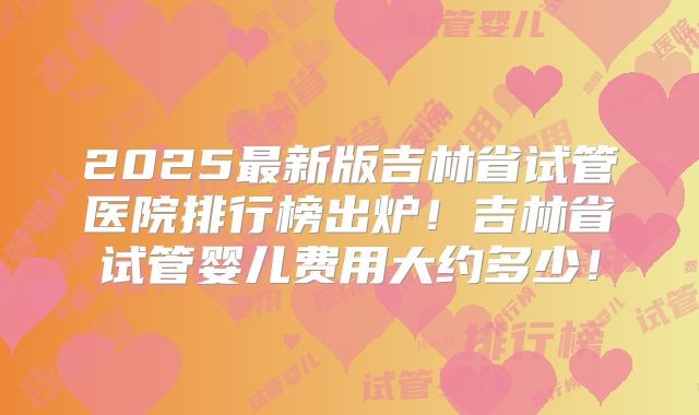 2025最新版吉林省试管医院排行榜出炉！吉林省试管婴儿费用大约多少！