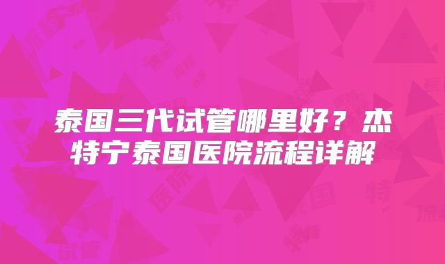 泰国三代试管哪里好？杰特宁泰国医院流程详解