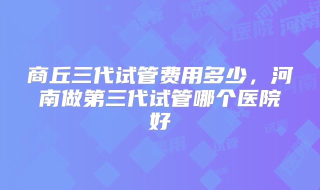 商丘三代试管费用多少，河南做第三代试管哪个医院好
