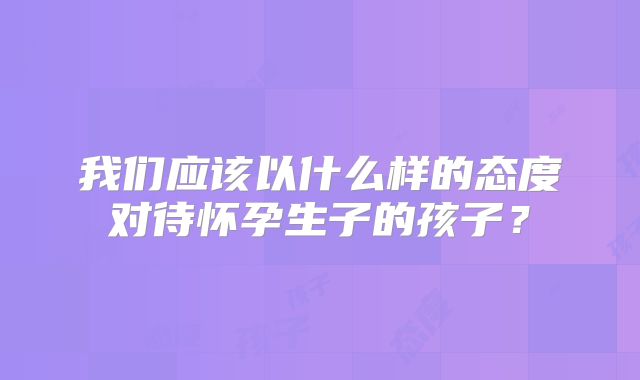 我们应该以什么样的态度对待怀孕生子的孩子？