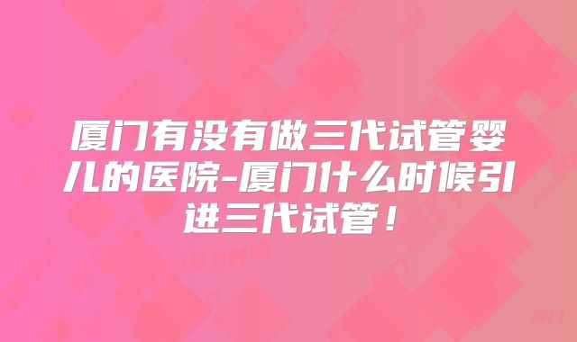 厦门有没有做三代试管婴儿的医院-厦门什么时候引进三代试管!