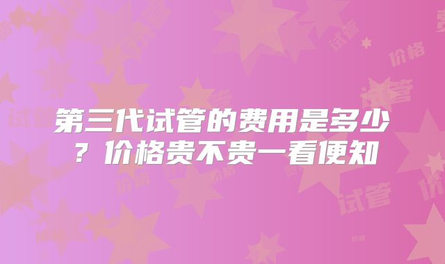 第三代试管的费用是多少？价格贵不贵一看便知