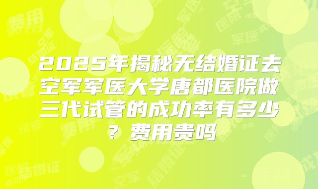 2025年揭秘无结婚证去空军军医大学唐都医院做三代试管的成功率有多少?费用贵吗