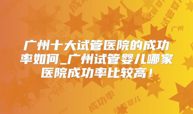 广州十大试管医院的成功率如何_广州试管婴儿哪家医院成功率比较高!