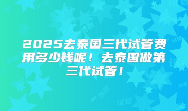 2025去泰国三代试管费用多少钱呢！去泰国做第三代试管！