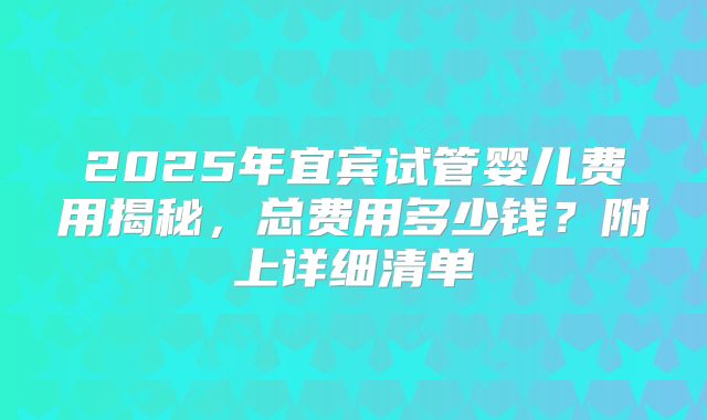 2025年宜宾试管婴儿费用揭秘,总费用多少钱?附上详细清单
