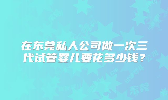 在东莞私人公司做一次三代试管婴儿要花多少钱？