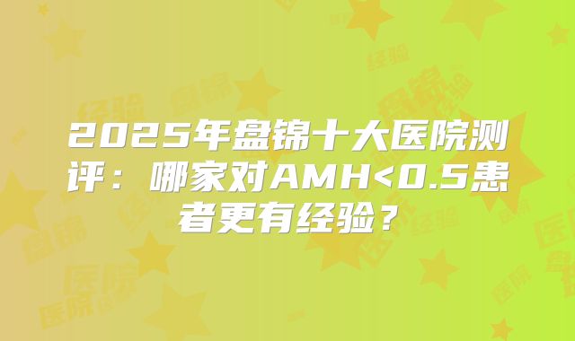 2025年盘锦十大医院测评：哪家对AMH<0.5患者更有经验？
