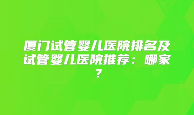 厦门试管婴儿医院排名及试管婴儿医院推荐:哪家?