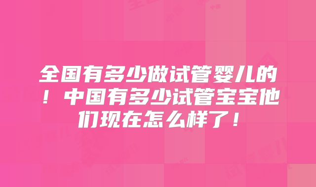 全国有多少做试管婴儿的!中国有多少试管宝宝他们现在怎么样了!