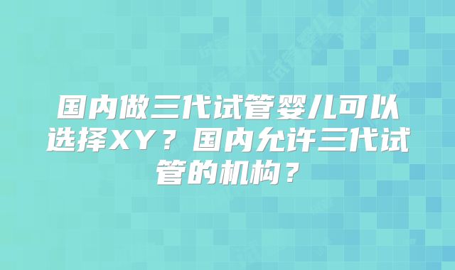 国内做三代试管婴儿可以选择XY?国内允许三代试管的机构?