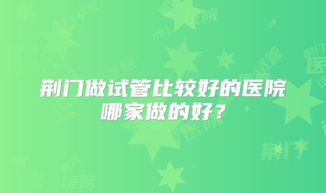 荆门做试管比较好的医院哪家做的好？