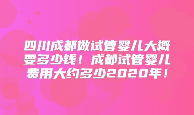 四川成都做试管婴儿大概要多少钱！成都试管婴儿费用大约多少2020年！