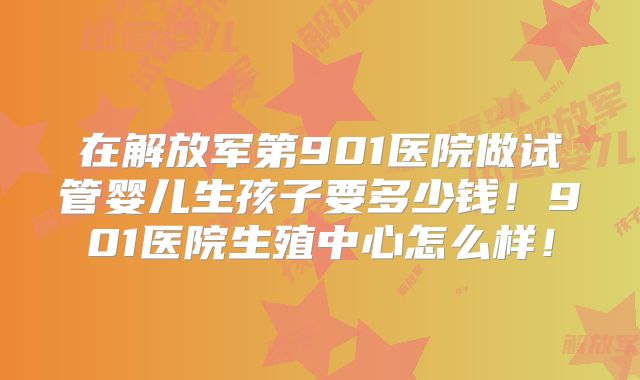 在解放军第901医院做试管婴儿生孩子要多少钱！901医院生殖中心怎么样！