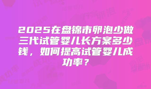 2025在盘锦市卵泡少做三代试管婴儿长方案多少钱,如何提高试管婴儿成功率?