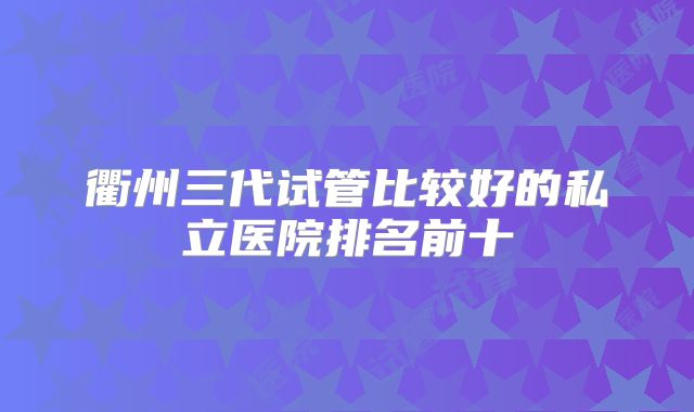 衢州三代试管比较好的私立医院排名前十