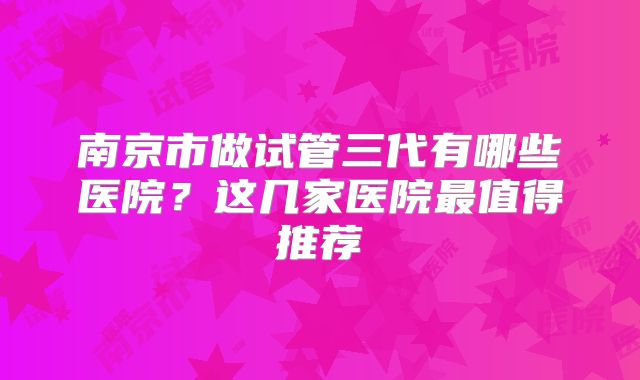南京市做试管三代有哪些医院？这几家医院最值得推荐
