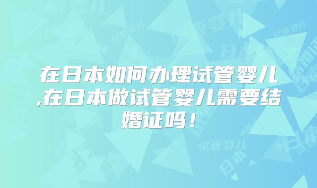 在日本如何办理试管婴儿,在日本做试管婴儿需要结婚证吗!