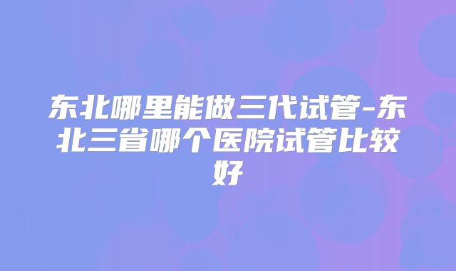 东北哪里能做三代试管-东北三省哪个医院试管比较好