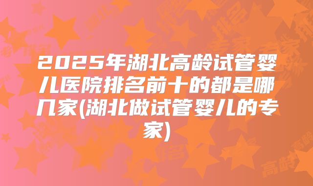 2025年湖北高龄试管婴儿医院排名前十的都是哪几家(湖北做试管婴儿的专家)