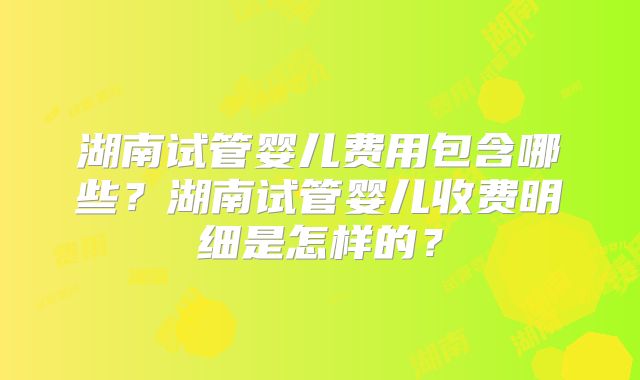 湖南试管婴儿费用包含哪些?湖南试管婴儿收费明细是怎样的?