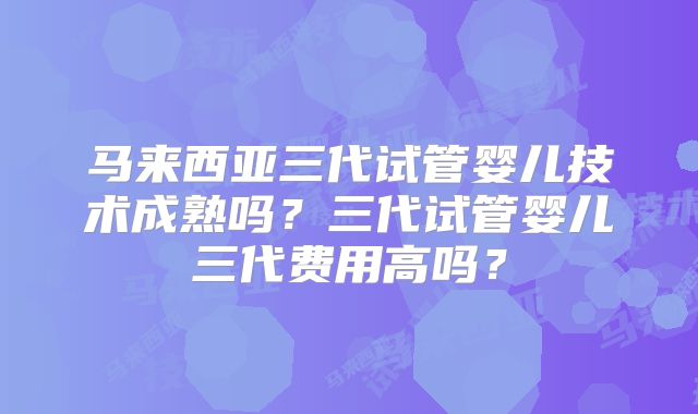 马来西亚三代试管婴儿技术成熟吗?三代试管婴儿三代费用高吗?