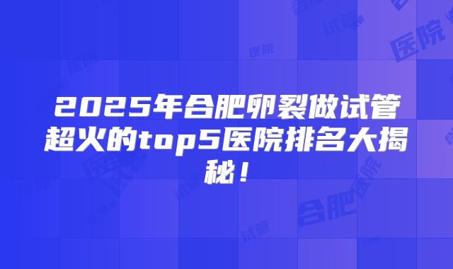 2025年合肥卵裂做试管超火的top5医院排名大揭秘!