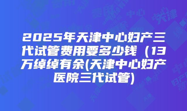 2025年天津中心妇产三代试管费用要多少钱(13万绰绰有余(天津中心妇产医院三代试管)