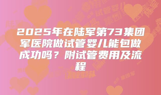 2025年在陆军第73集团军医院做试管婴儿能包做成功吗?附试管费用及流程