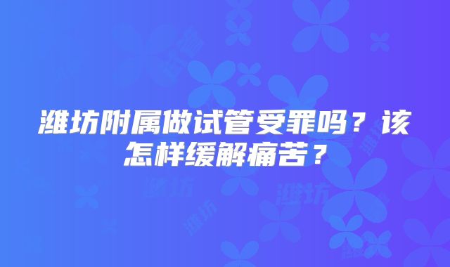 潍坊附属做试管受罪吗？该怎样缓解痛苦？