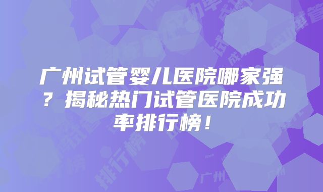 广州试管婴儿医院哪家强?揭秘热门试管医院成功率排行榜!
